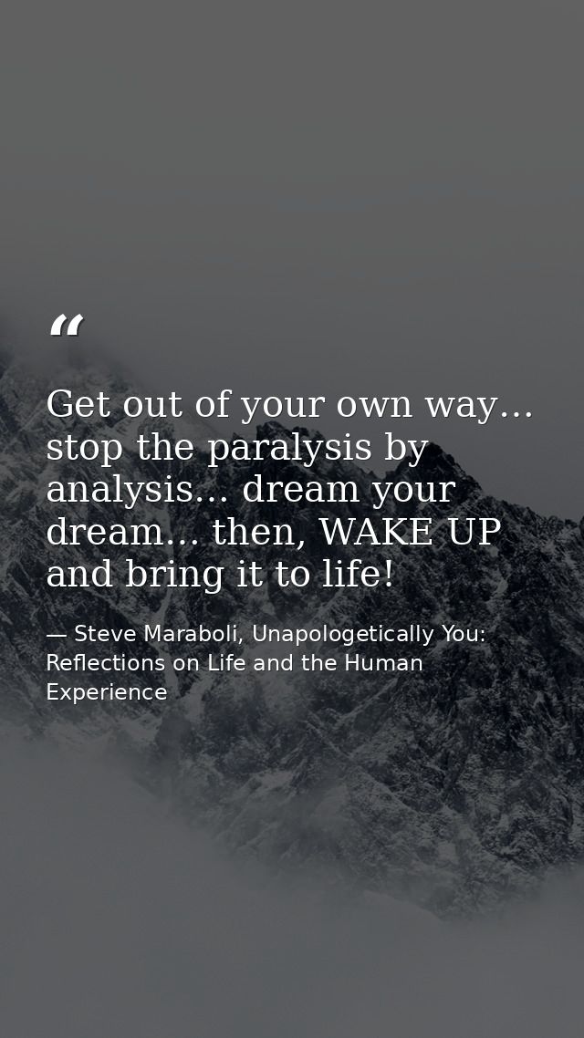 Get out of your own way… stop the paralysis by analysis… dream your dream… then, WAKE UP and bring it to life! — Steve Maraboli, Unapologetically You: Reflections on Life and the Human Experience