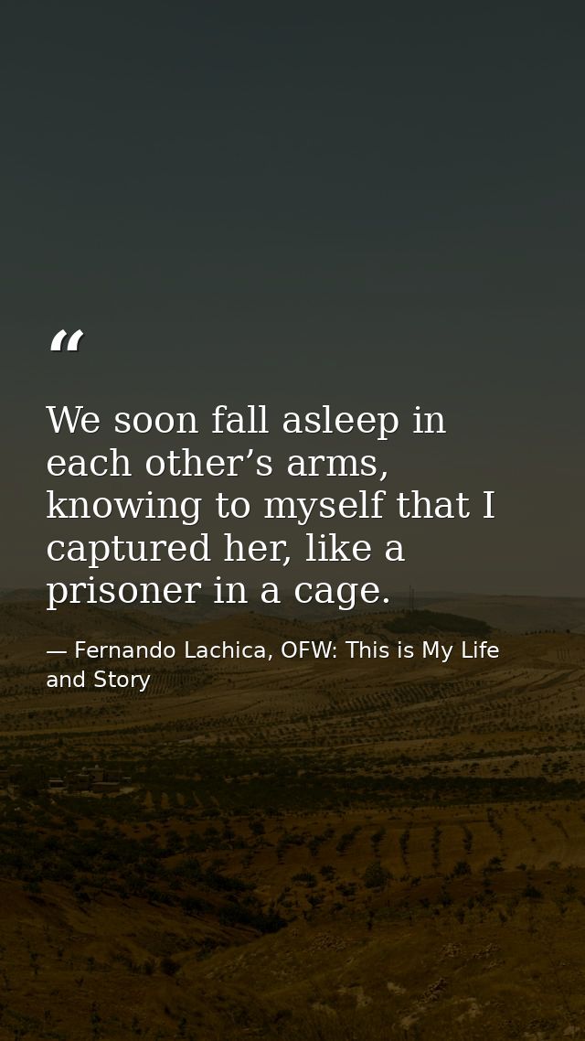 We soon fall asleep in each other’s arms, knowing to myself that I captured her, like a prisoner in a cage. — Fernando Lachica, OFW: This is My Life and Story