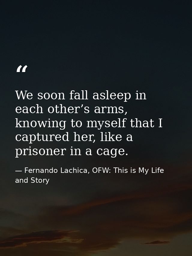 We soon fall asleep in each other’s arms, knowing to myself that I captured her, like a prisoner in a cage. — Fernando Lachica, OFW: This is My Life and Story