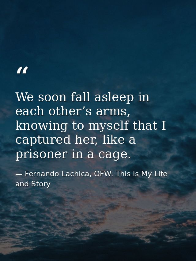 We soon fall asleep in each other’s arms, knowing to myself that I captured her, like a prisoner in a cage. — Fernando Lachica, OFW: This is My Life and Story