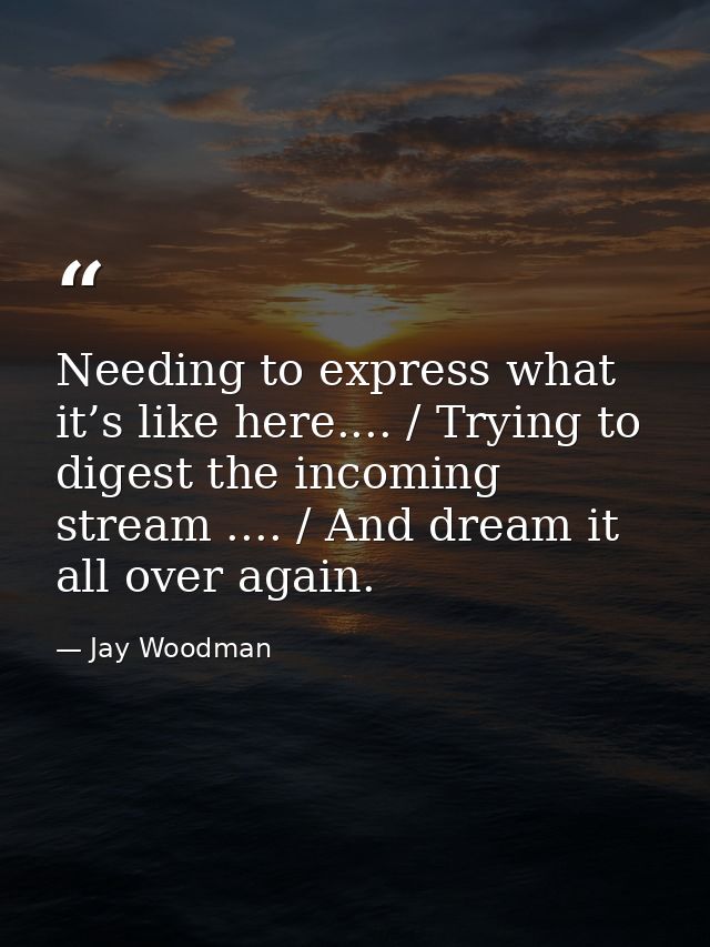 Needing to express what it’s like here.... / Trying to digest the incoming stream .... / And dream it all over again. — Jay Woodman