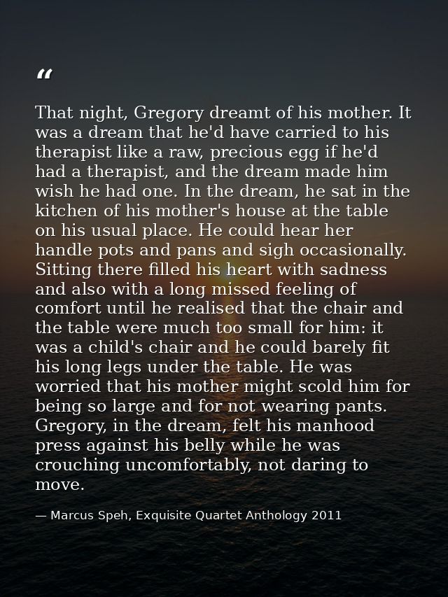That night, Gregory dreamt of his mother. It was a dream that he'd have carried to his therapist like a raw, precious eg — Marcus Speh, Exquisite Quartet Anthology 2011