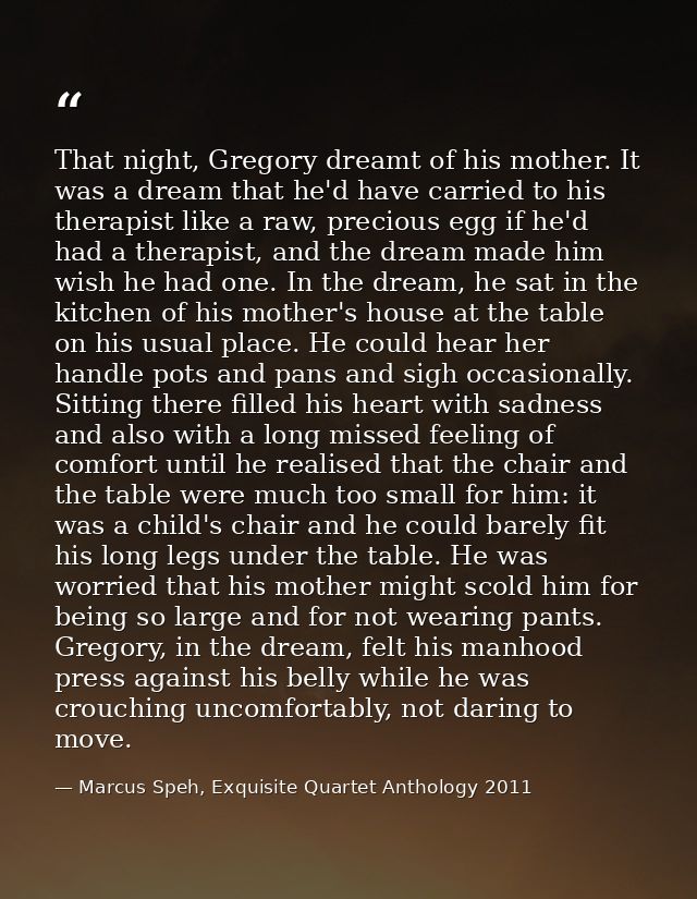 That night, Gregory dreamt of his mother. It was a dream that he'd have carried to his therapist like a raw, precious eg — Marcus Speh, Exquisite Quartet Anthology 2011