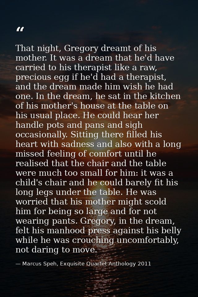 That night, Gregory dreamt of his mother. It was a dream that he'd have carried to his therapist like a raw, precious eg — Marcus Speh, Exquisite Quartet Anthology 2011