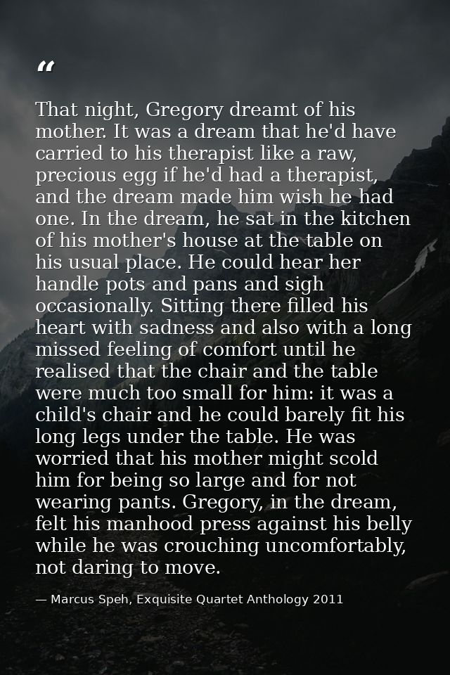 That night, Gregory dreamt of his mother. It was a dream that he'd have carried to his therapist like a raw, precious eg — Marcus Speh, Exquisite Quartet Anthology 2011