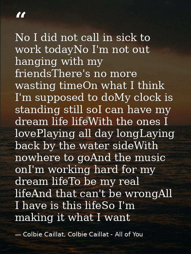No I did not call in sick to work todayNo I'm not out hanging with my friendsThere's no more wasting timeOn what I think — Colbie Caillat, Colbie Caillat - All of You