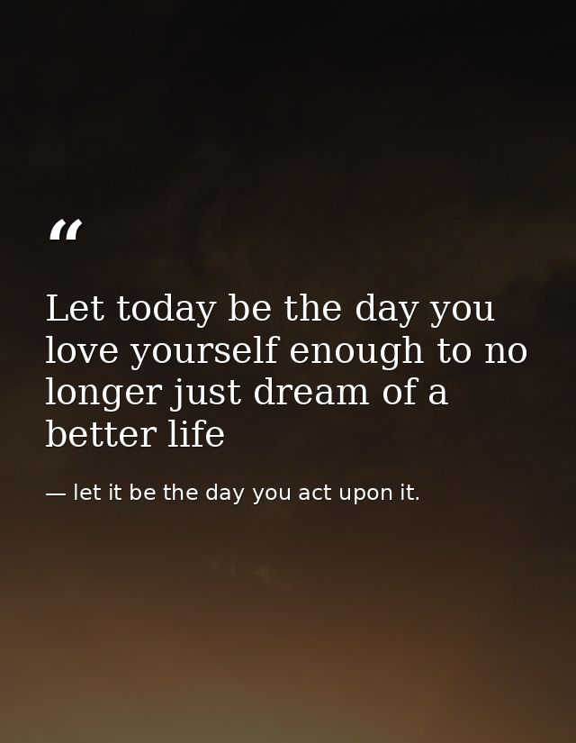Let today be the day you love yourself enough to no longer just dream of a better life — let it be the day you act upon it.