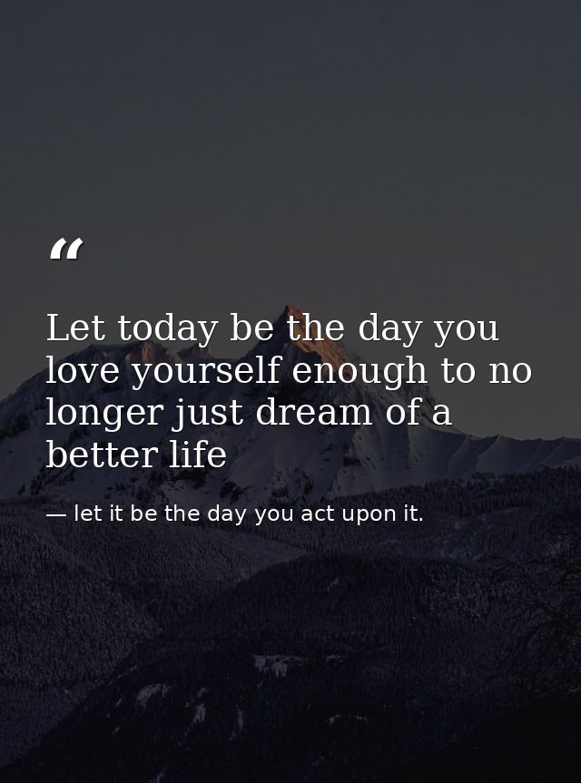 Let today be the day you love yourself enough to no longer just dream of a better life — let it be the day you act upon it.