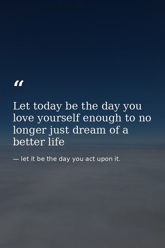 Let today be the day you love yourself enough to no longer just dream of a better life — let it be the day you act upon it.