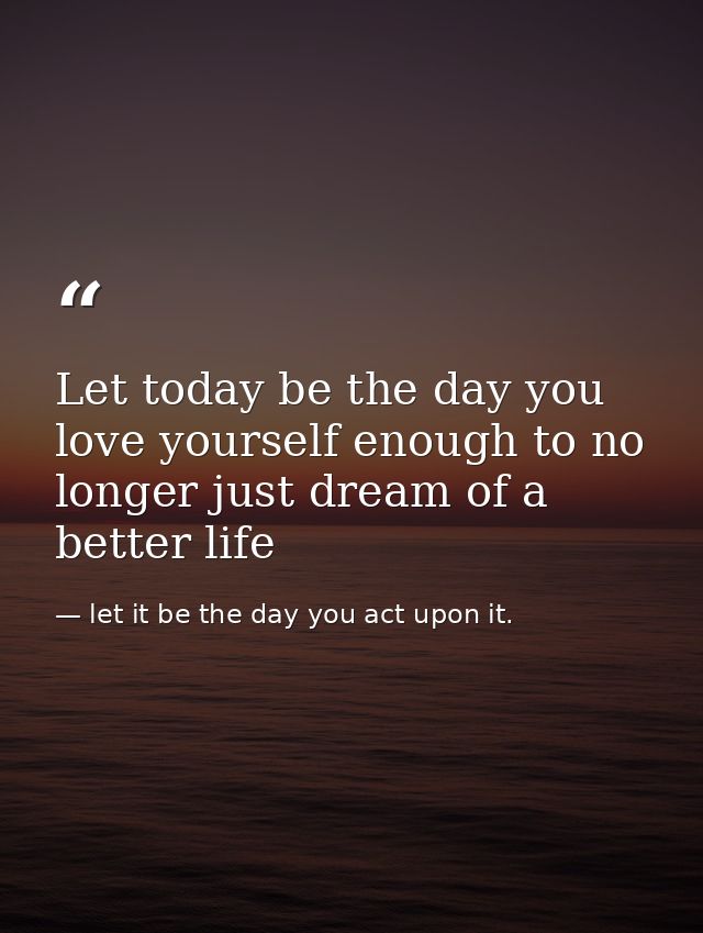 Let today be the day you love yourself enough to no longer just dream of a better life — let it be the day you act upon it.
