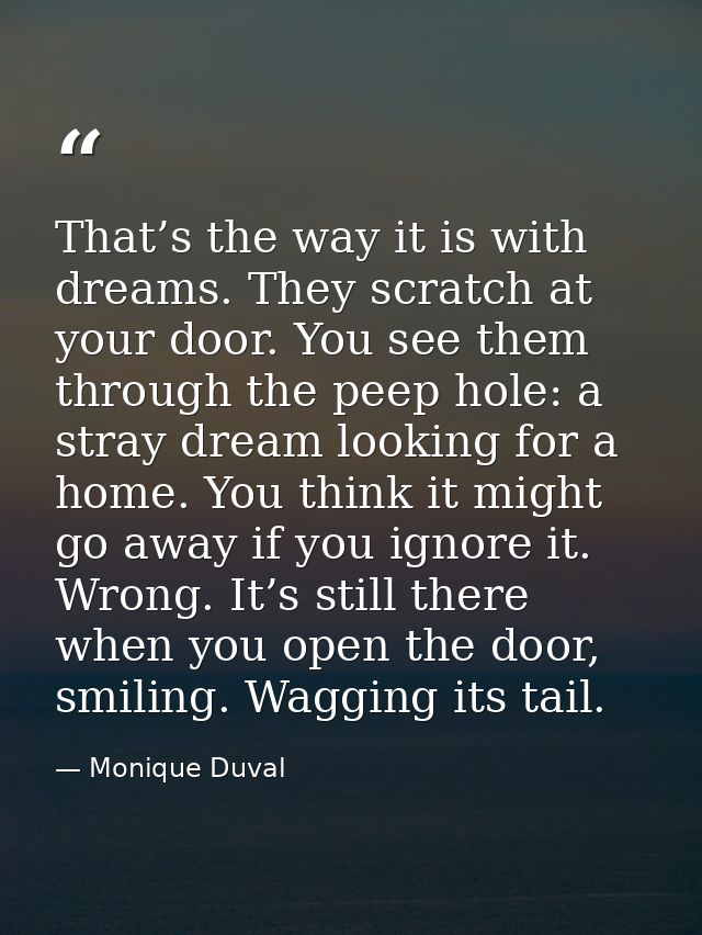 That’s the way it is with dreams. They scratch at your door. You see them through the peep hole: a stray dream looking f — Monique Duval