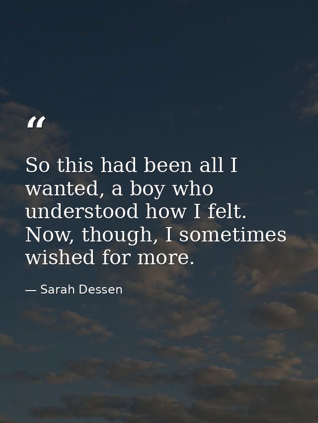 So this had been all I wanted, a boy who understood how I felt. Now, though, I sometimes wished for more. — Sarah Dessen