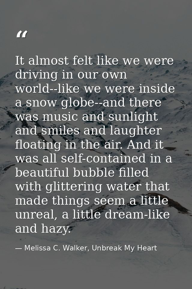 It almost felt like we were driving in our own world--like we were inside a snow globe--and there was music and sunlight — Melissa C. Walker, Unbreak My Heart