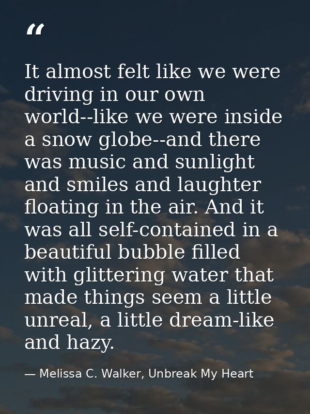 It almost felt like we were driving in our own world--like we were inside a snow globe--and there was music and sunlight — Melissa C. Walker, Unbreak My Heart