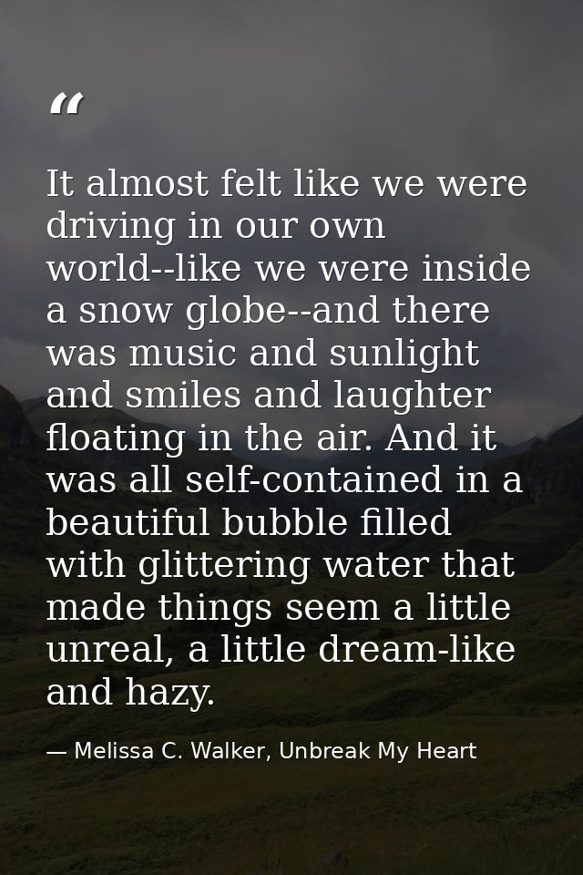 It almost felt like we were driving in our own world--like we were inside a snow globe--and there was music and sunlight — Melissa C. Walker, Unbreak My Heart