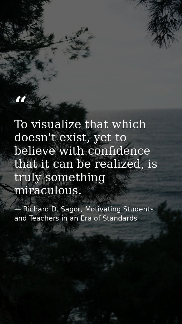To visualize that which doesn't exist, yet to believe with confidence that it can be realized, is truly something miracu — Richard D. Sagor, Motivating Students and Teachers in an Era of Standards
