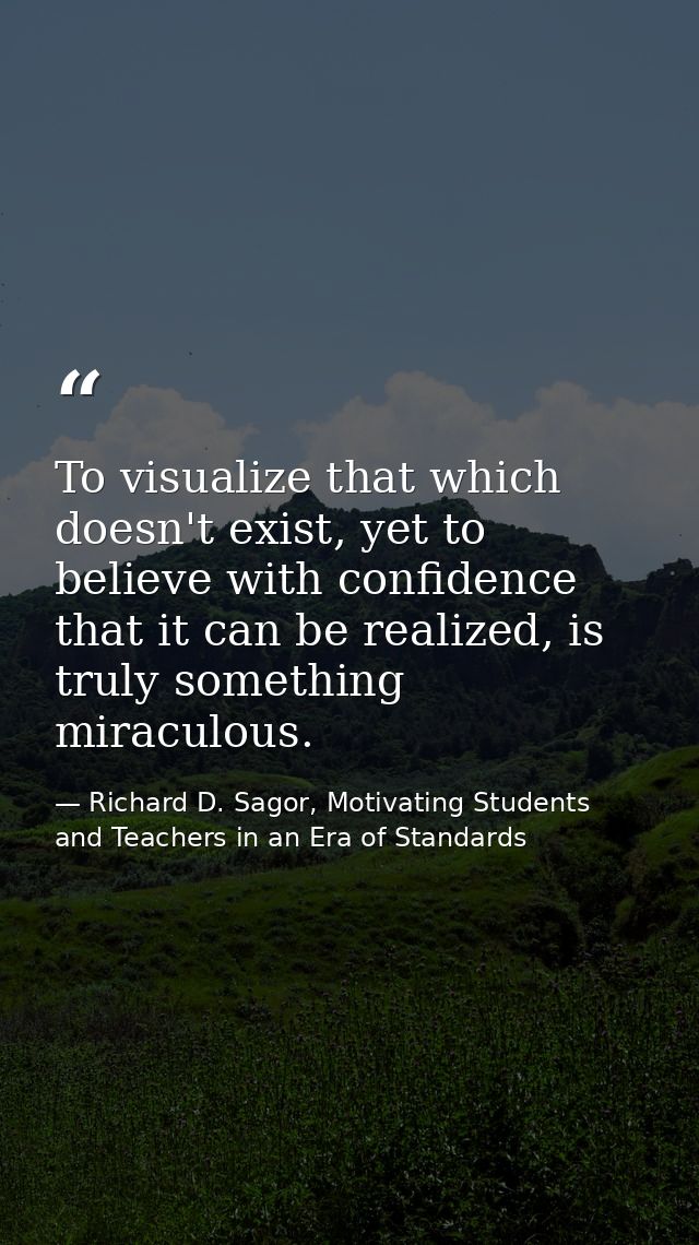 To visualize that which doesn't exist, yet to believe with confidence that it can be realized, is truly something miracu — Richard D. Sagor, Motivating Students and Teachers in an Era of Standards