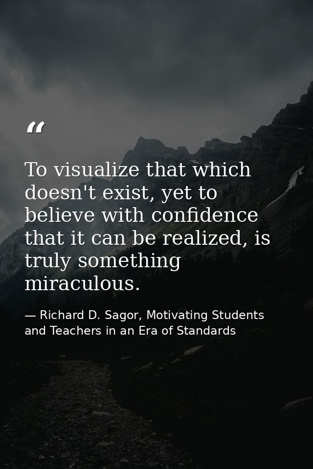 To visualize that which doesn't exist, yet to believe with confidence that it can be realized, is truly something miracu — Richard D. Sagor, Motivating Students and Teachers in an Era of Standards