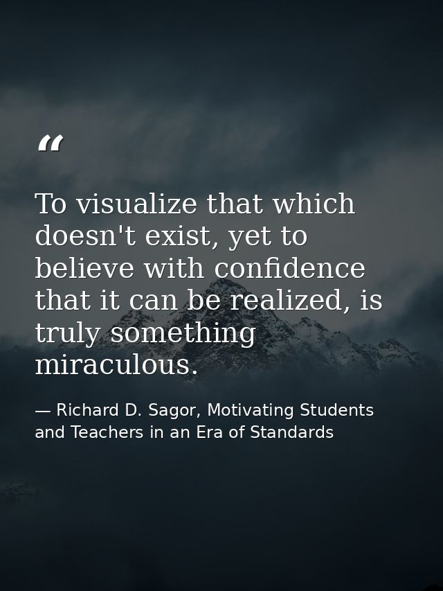To visualize that which doesn't exist, yet to believe with confidence that it can be realized, is truly something miracu — Richard D. Sagor, Motivating Students and Teachers in an Era of Standards