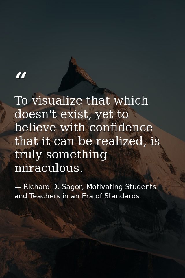 To visualize that which doesn't exist, yet to believe with confidence that it can be realized, is truly something miracu — Richard D. Sagor, Motivating Students and Teachers in an Era of Standards