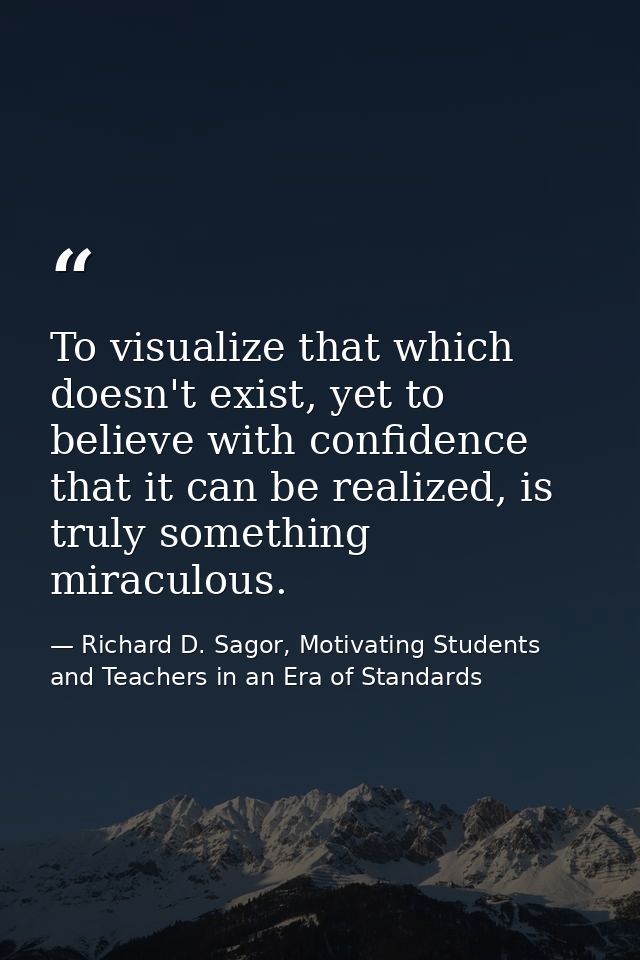 To visualize that which doesn't exist, yet to believe with confidence that it can be realized, is truly something miracu — Richard D. Sagor, Motivating Students and Teachers in an Era of Standards
