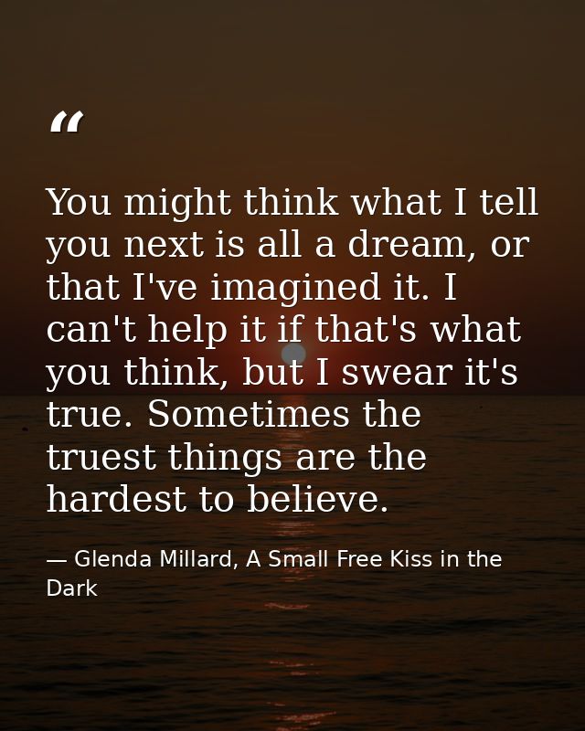You might think what I tell you next is all a dream, or that I've imagined it. I can't help it if that's what you think, — Glenda Millard, A Small Free Kiss in the Dark