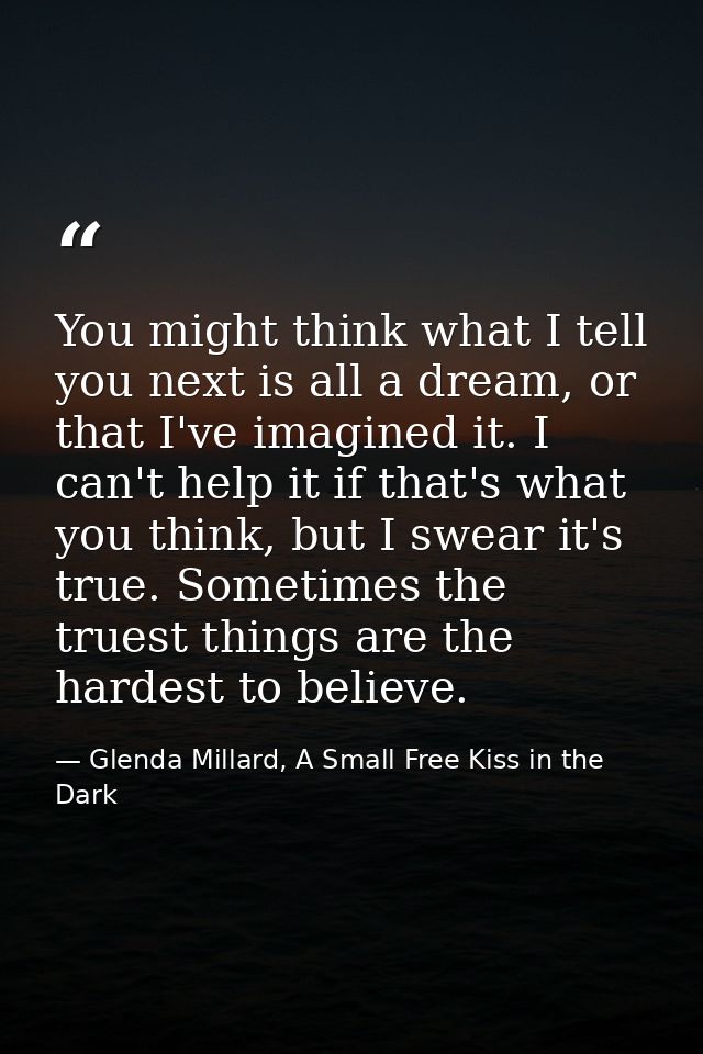 You might think what I tell you next is all a dream, or that I've imagined it. I can't help it if that's what you think, — Glenda Millard, A Small Free Kiss in the Dark
