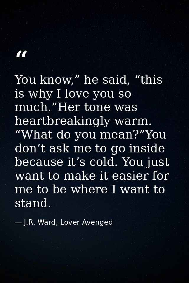 You know,” he said, “this is why I love you so much.”Her tone was heartbreakingly warm. “What do you mean?”You don’t ask — J.R. Ward, Lover Avenged