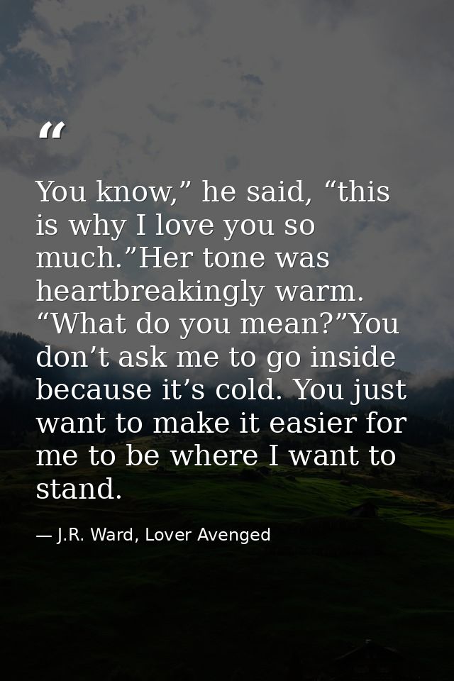 You know,” he said, “this is why I love you so much.”Her tone was heartbreakingly warm. “What do you mean?”You don’t ask — J.R. Ward, Lover Avenged
