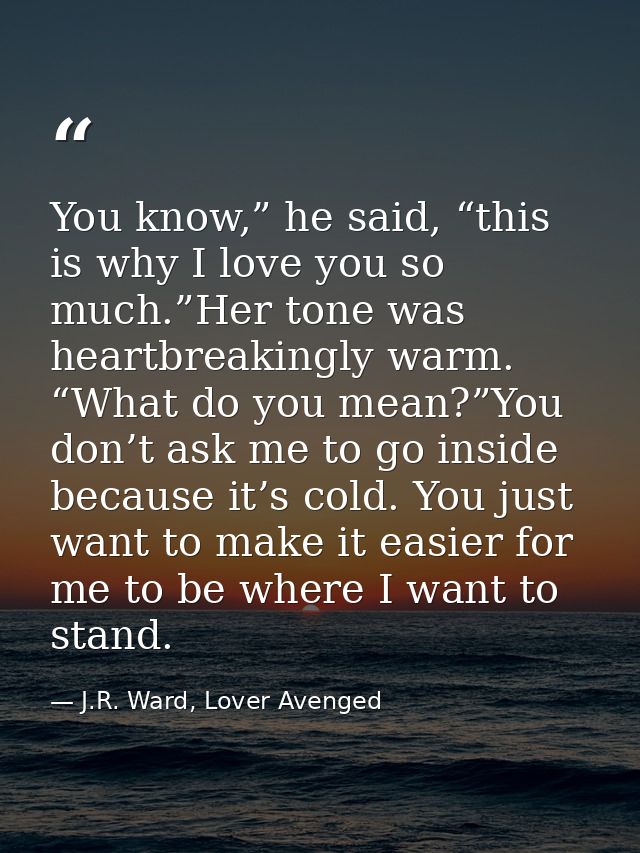You know,” he said, “this is why I love you so much.”Her tone was heartbreakingly warm. “What do you mean?”You don’t ask — J.R. Ward, Lover Avenged