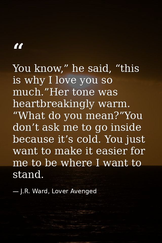 You know,” he said, “this is why I love you so much.”Her tone was heartbreakingly warm. “What do you mean?”You don’t ask — J.R. Ward, Lover Avenged
