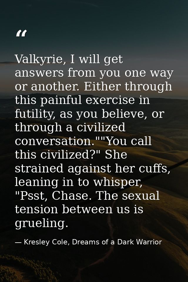 Valkyrie, I will get answers from you one way or another. Either through this painful exercise in futility, as you belie — Kresley Cole, Dreams of a Dark Warrior