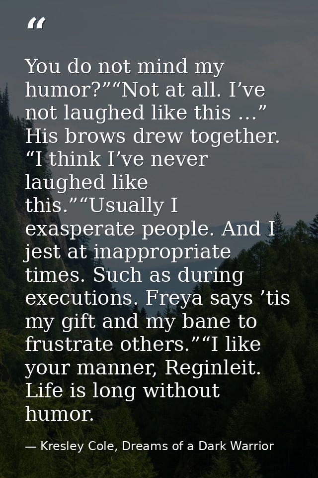 You do not mind my humor?”“Not at all. I’ve not laughed like this …” His brows drew together. “I think I’ve never laughe — Kresley Cole, Dreams of a Dark Warrior
