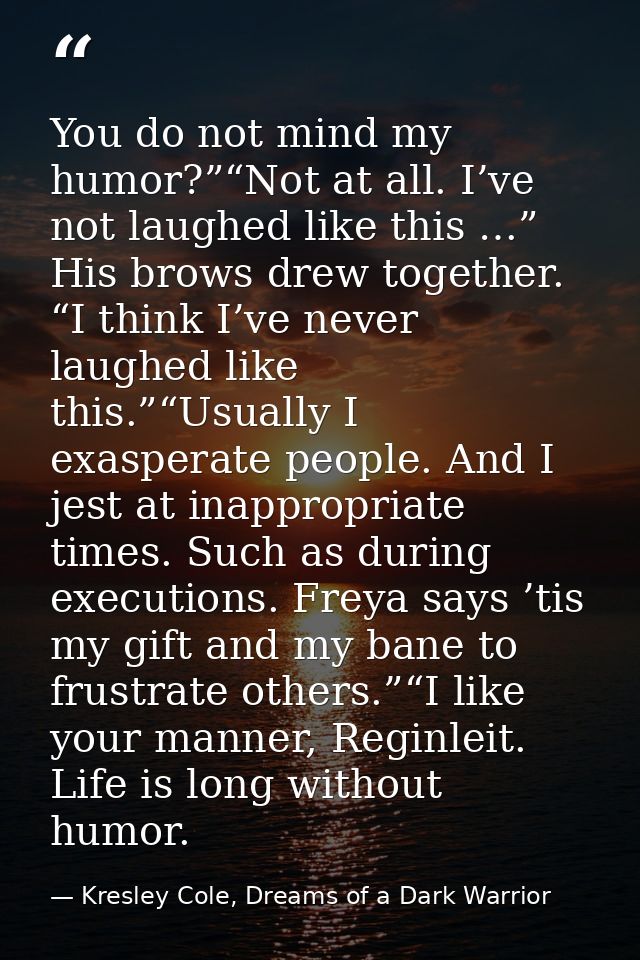 You do not mind my humor?”“Not at all. I’ve not laughed like this …” His brows drew together. “I think I’ve never laughe — Kresley Cole, Dreams of a Dark Warrior