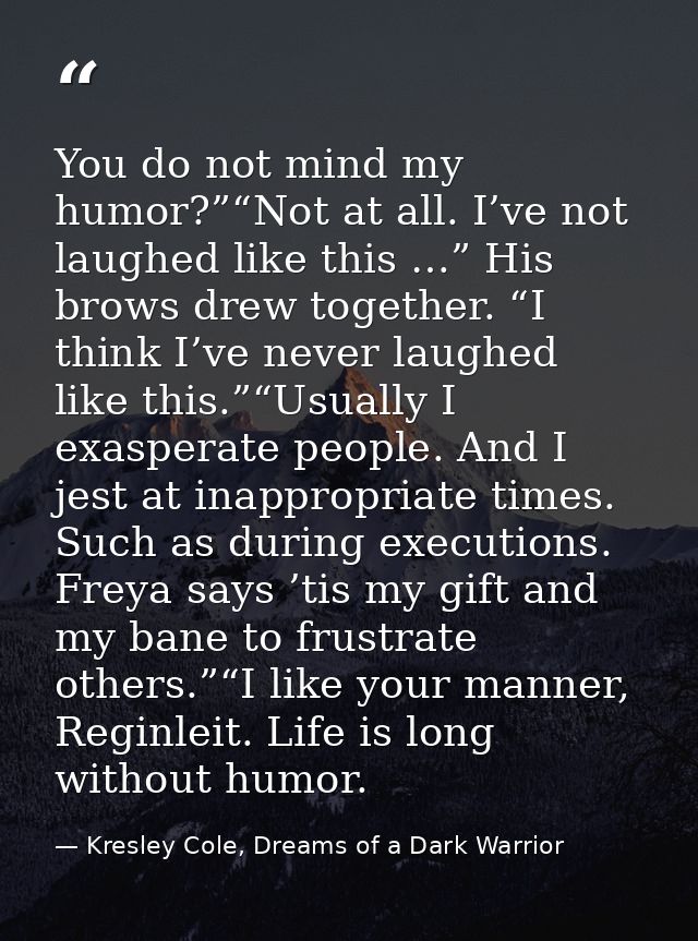 You do not mind my humor?”“Not at all. I’ve not laughed like this …” His brows drew together. “I think I’ve never laughe — Kresley Cole, Dreams of a Dark Warrior