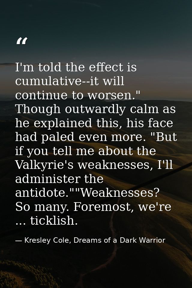 I'm told the effect is cumulative--it will continue to worsen." Though outwardly calm as he explained this, his face had — Kresley Cole, Dreams of a Dark Warrior
