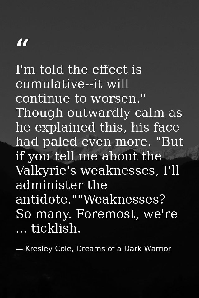 I'm told the effect is cumulative--it will continue to worsen." Though outwardly calm as he explained this, his face had — Kresley Cole, Dreams of a Dark Warrior