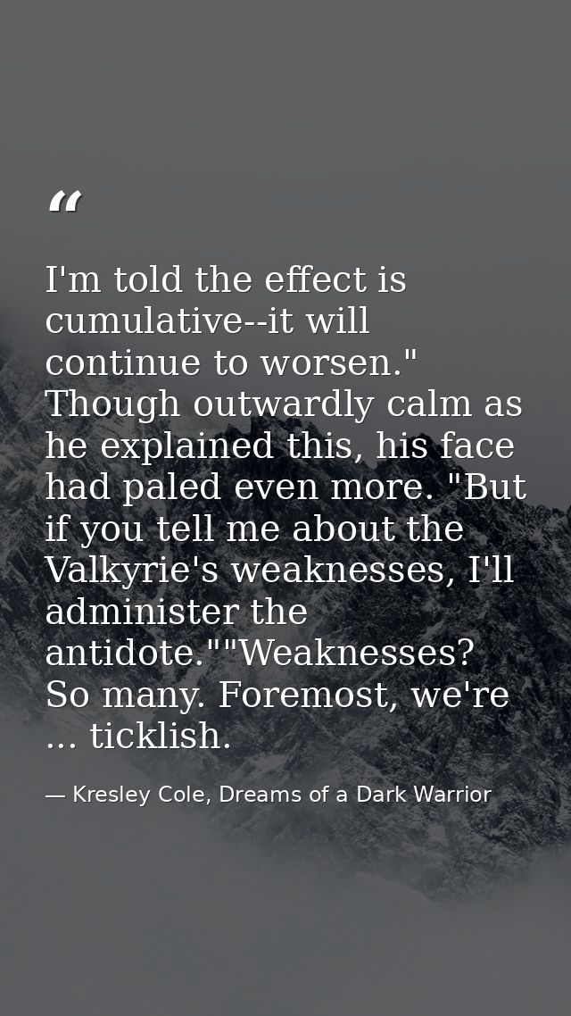 I'm told the effect is cumulative--it will continue to worsen." Though outwardly calm as he explained this, his face had — Kresley Cole, Dreams of a Dark Warrior