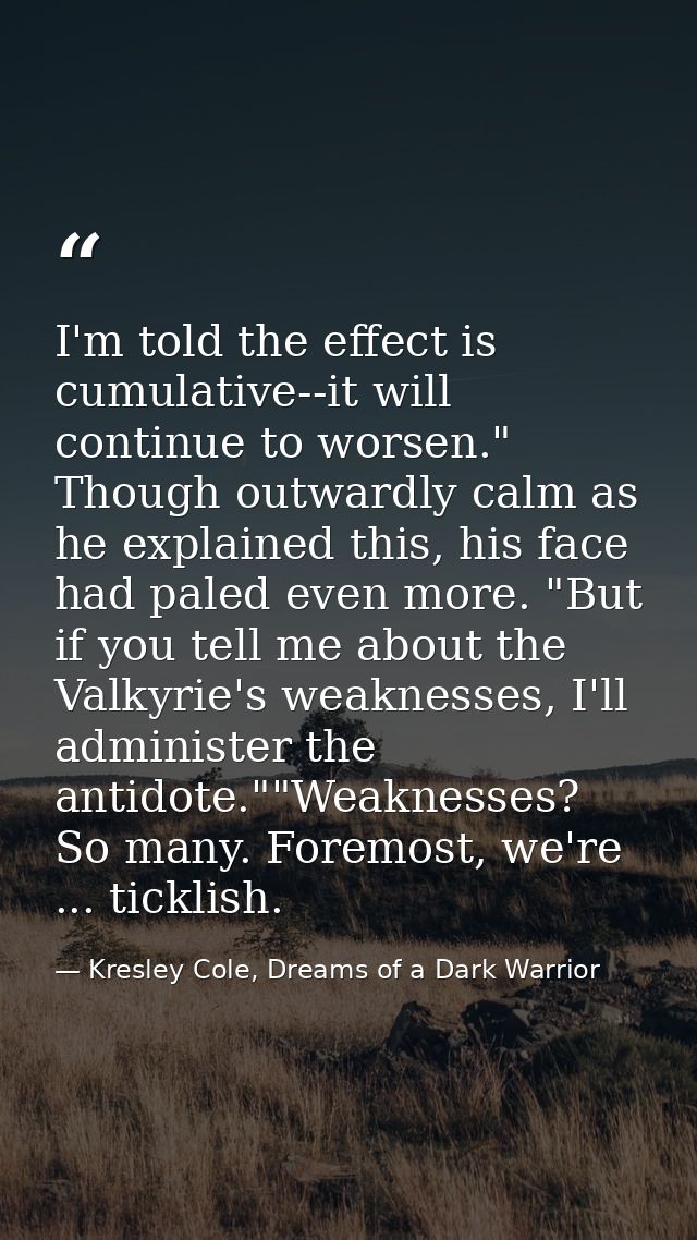 I'm told the effect is cumulative--it will continue to worsen." Though outwardly calm as he explained this, his face had — Kresley Cole, Dreams of a Dark Warrior
