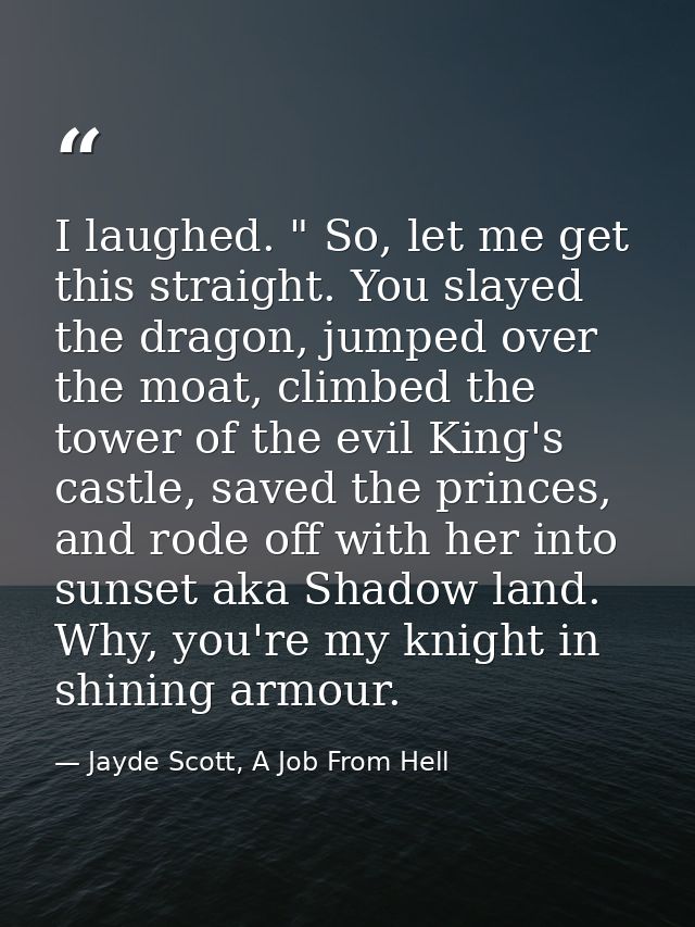 I laughed. " So, let me get this straight. You slayed the dragon, jumped over the moat, climbed the tower of the evil Ki — Jayde Scott, A Job From Hell