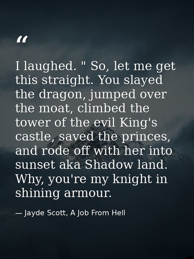 I laughed. " So, let me get this straight. You slayed the dragon, jumped over the moat, climbed the tower of the evil Ki — Jayde Scott, A Job From Hell