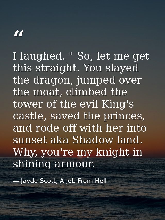 I laughed. " So, let me get this straight. You slayed the dragon, jumped over the moat, climbed the tower of the evil Ki — Jayde Scott, A Job From Hell