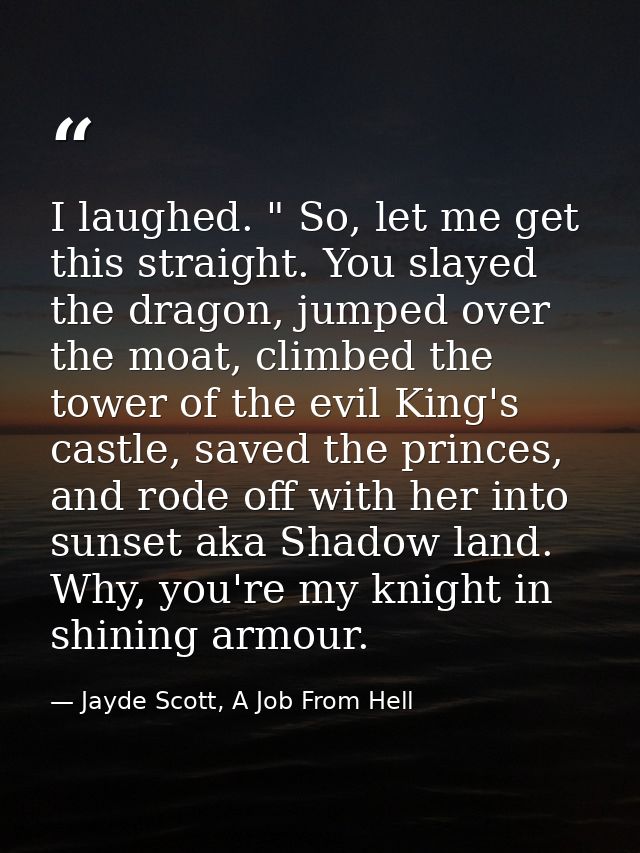I laughed. " So, let me get this straight. You slayed the dragon, jumped over the moat, climbed the tower of the evil Ki — Jayde Scott, A Job From Hell