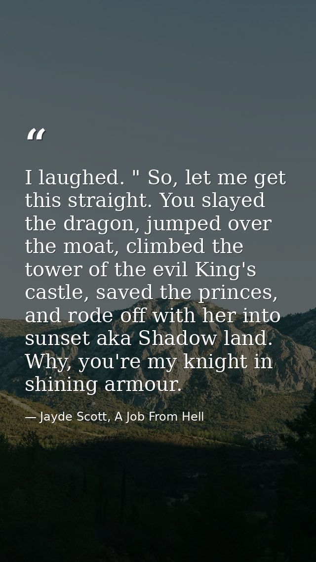 I laughed. " So, let me get this straight. You slayed the dragon, jumped over the moat, climbed the tower of the evil Ki — Jayde Scott, A Job From Hell