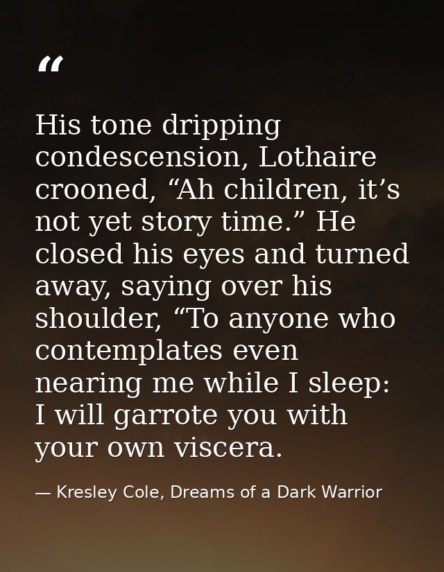 His tone dripping condescension, Lothaire crooned, “Ah children, it’s not yet story time.” He closed his eyes and turned — Kresley Cole, Dreams of a Dark Warrior