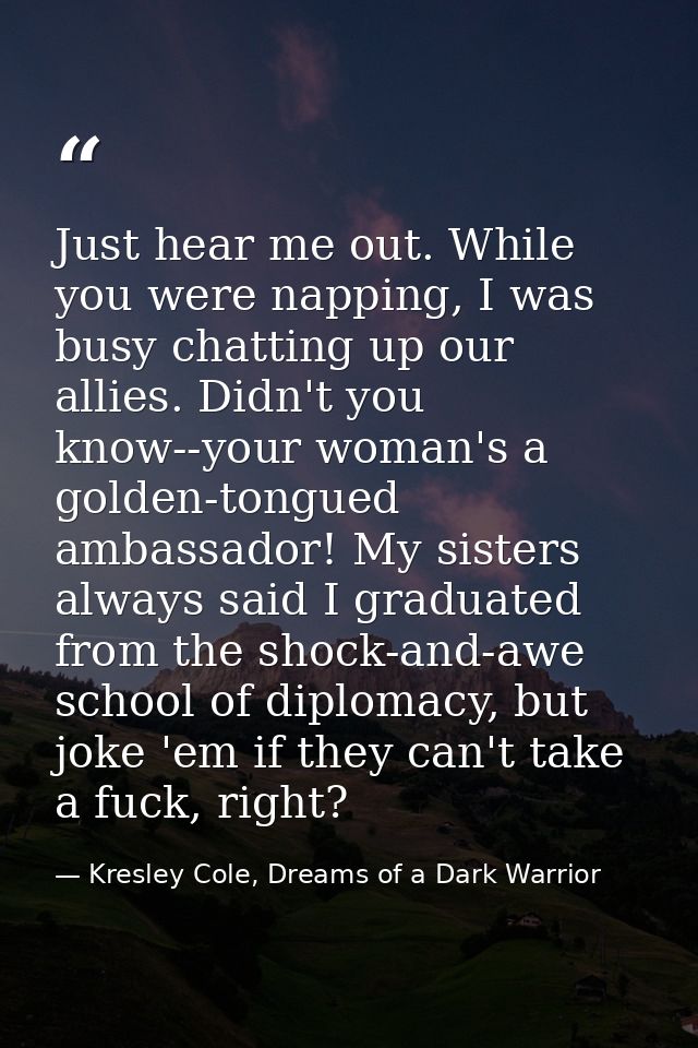 Just hear me out. While you were napping, I was busy chatting up our allies. Didn't you know--your woman's a golden-tong — Kresley Cole, Dreams of a Dark Warrior