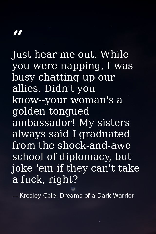 Just hear me out. While you were napping, I was busy chatting up our allies. Didn't you know--your woman's a golden-tong — Kresley Cole, Dreams of a Dark Warrior
