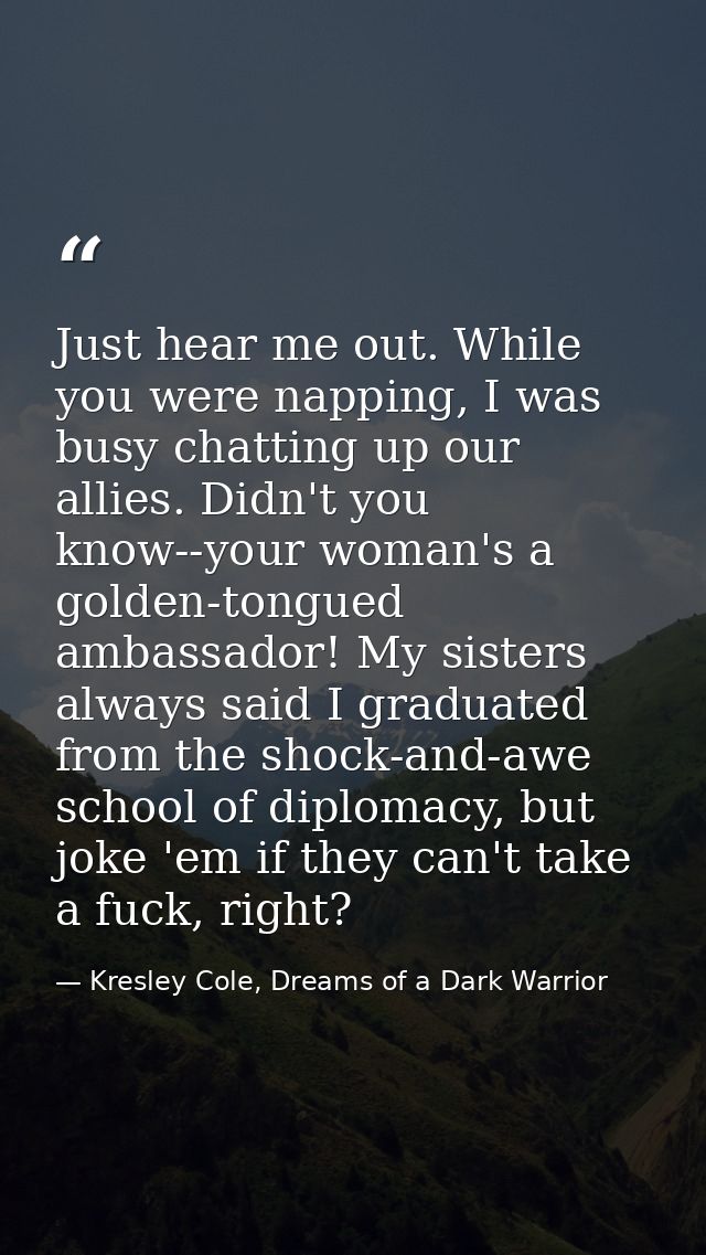 Just hear me out. While you were napping, I was busy chatting up our allies. Didn't you know--your woman's a golden-tong — Kresley Cole, Dreams of a Dark Warrior