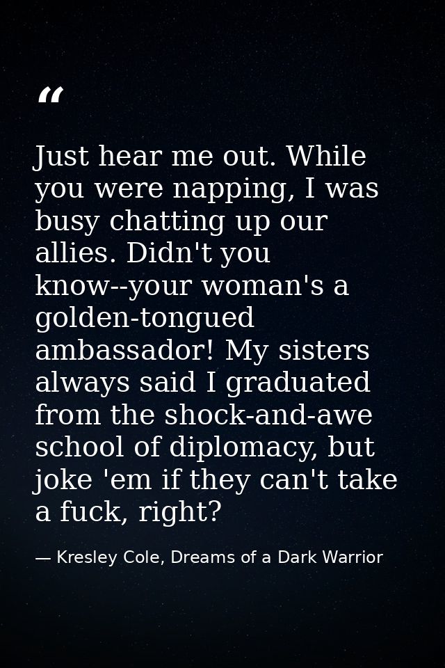 Just hear me out. While you were napping, I was busy chatting up our allies. Didn't you know--your woman's a golden-tong — Kresley Cole, Dreams of a Dark Warrior