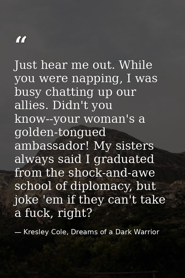 Just hear me out. While you were napping, I was busy chatting up our allies. Didn't you know--your woman's a golden-tong — Kresley Cole, Dreams of a Dark Warrior